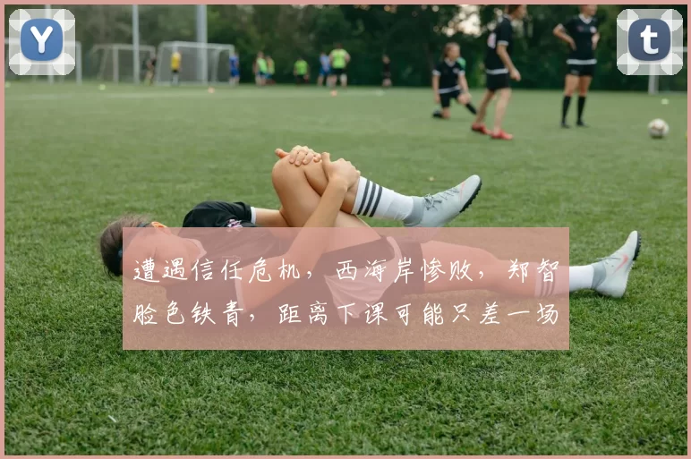 遭遇信任危机,西海岸惨败,郑智脸色铁青,距离下课可能只差一场比赛了_青岛_中超_赛季