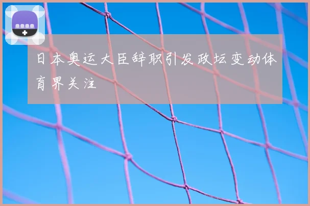 日本奥运大臣辞职引发政坛变动体育界关注