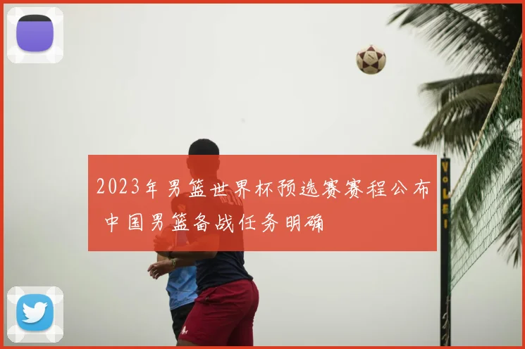 2023年男篮世界杯预选赛赛程公布 中国男篮备战任务明确