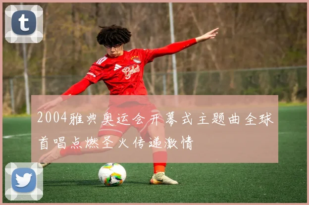2004雅典奥运会开幕式主题曲全球首唱点燃圣火传递激情