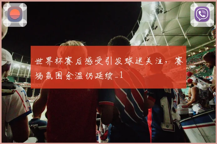 世界杯赛后感受引发球迷关注,赛场氛围余温仍延续_1