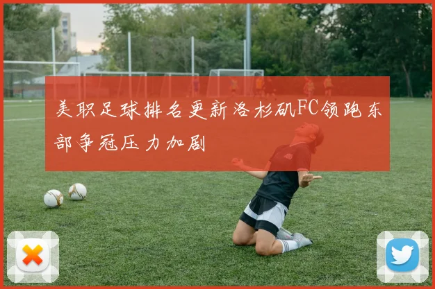 美职足球排名更新洛杉矶FC领跑东部争冠压力加剧