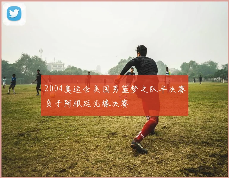 2004奥运会美国男篮梦之队半决赛负于阿根廷无缘决赛