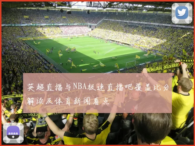 英超直播与NBA极速直播吧覆盖比分解读及体育新闻看点