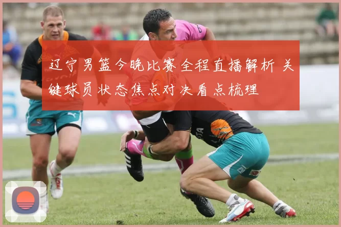 辽宁男篮今晚比赛全程直播解析 关键球员状态焦点对决看点梳理