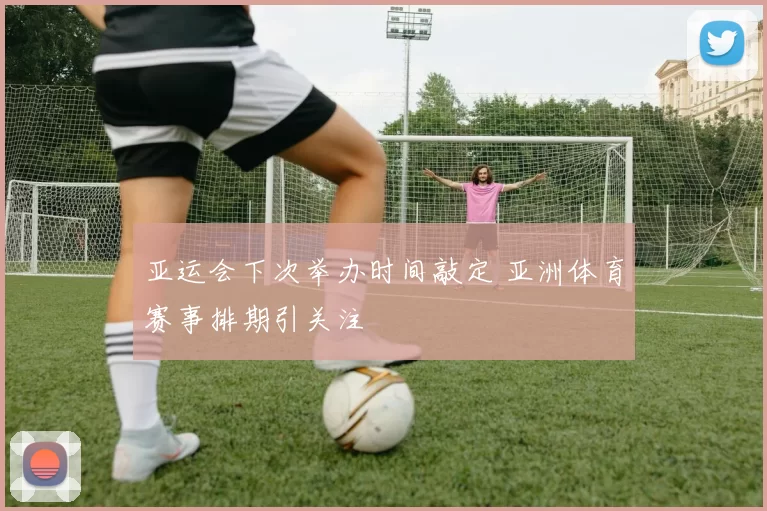 亚运会下次举办时间敲定 亚洲体育赛事排期引关注