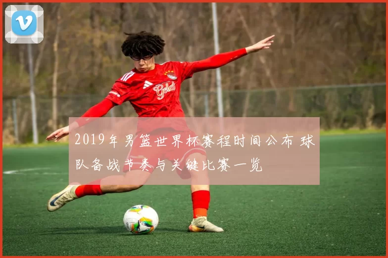 2019年男篮世界杯赛程时间公布 球队备战节奏与关键比赛一览