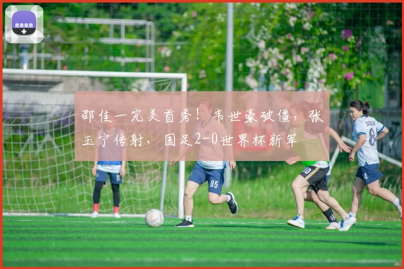 邵佳一完美首秀！韦世豪破僵，张玉宁传射，国足2-0世界杯新军