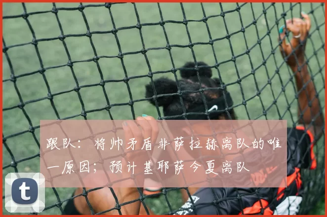 跟队：将帅矛盾非萨拉赫离队的唯一原因；预计基耶萨今夏离队