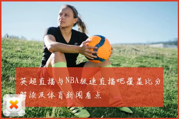 英超直播与NBA极速直播吧覆盖比分解读及体育新闻看点
